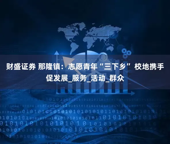 财盛证券 那隆镇：志愿青年“三下乡” 校地携手促发展_服务_活动_群众