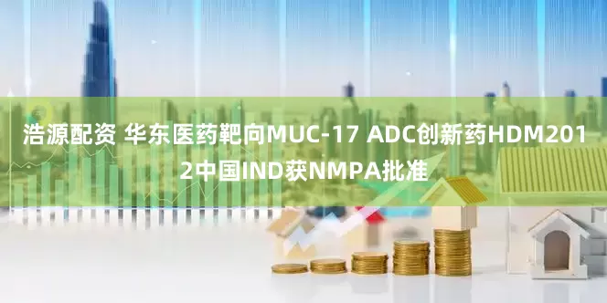 浩源配资 华东医药靶向MUC-17 ADC创新药HDM2012中国IND获NMPA批准