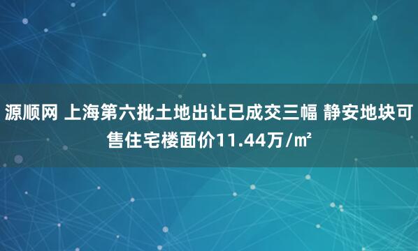 源顺网 上海第六批土地出让已成交三幅 静安地块可售住宅楼面价11.44万/㎡