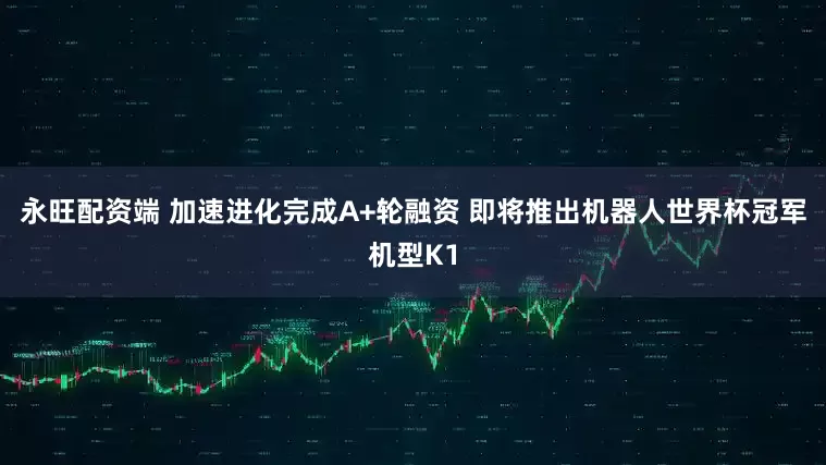 永旺配资端 加速进化完成A+轮融资 即将推出机器人世界杯冠军机型K1