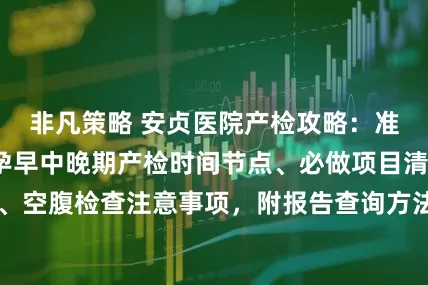 非凡策略 安贞医院产检攻略：准妈妈必看！含孕早中晚期产检时间节点、必做项目清单、挂号技巧、空腹检查注意事项，附报告查询方法，帮你理清流程，产检更顺畅～_建档_医生