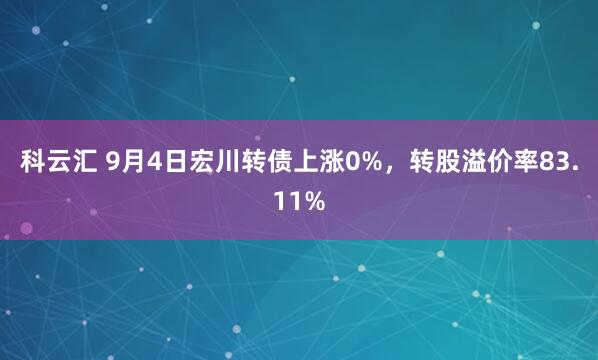 科云汇 9月4日宏川转债上涨0%，转股溢价率83.11%