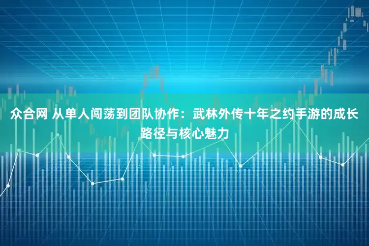 众合网 从单人闯荡到团队协作：武林外传十年之约手游的成长路径与核心魅力