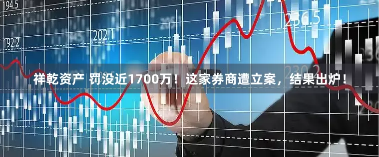 祥乾资产 罚没近1700万！这家券商遭立案，结果出炉！