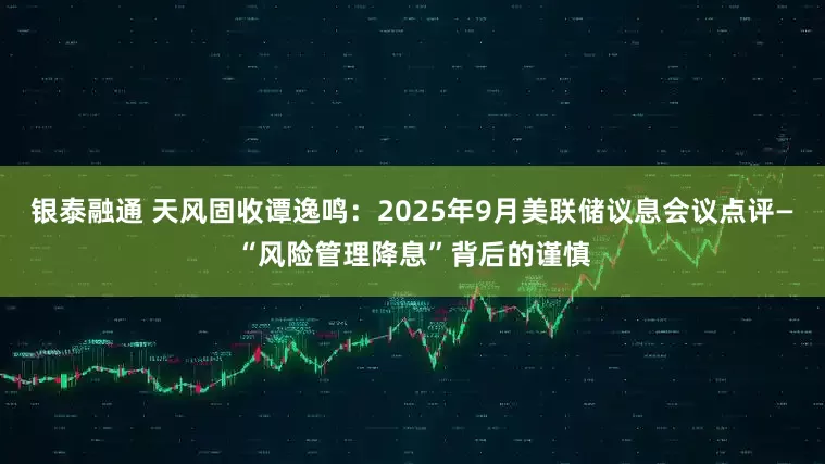 银泰融通 天风固收谭逸鸣：2025年9月美联储议息会议点评—“风险管理降息”背后的谨慎